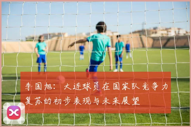 李国旭：大连球员在国家队竞争力复苏的初步表现与未来展望