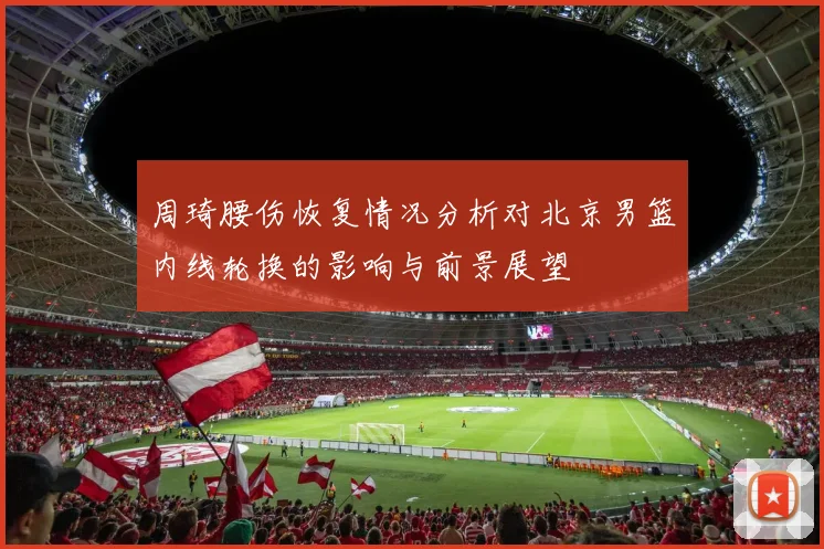 周琦腰伤恢复情况分析对北京男篮内线轮换的影响与前景展望