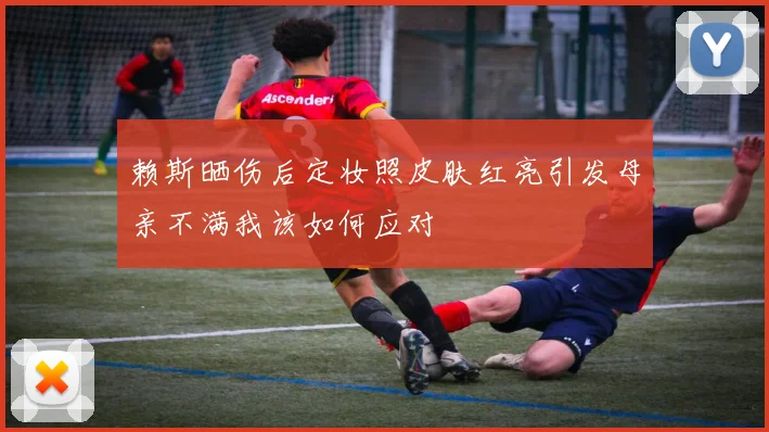 赖斯晒伤后定妆照皮肤红亮引发母亲不满我该如何应对