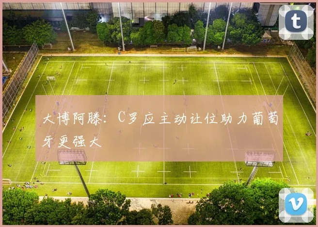大博阿滕：C罗应主动让位助力葡萄牙更强大