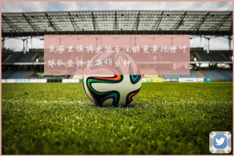 莫布里强调全场专注的重要性呼吁球队坚持打满48分钟
