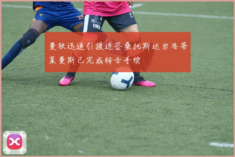 曼联迅速引援连签桑托斯达尔洛蒂莱曼斯已完成转会手续