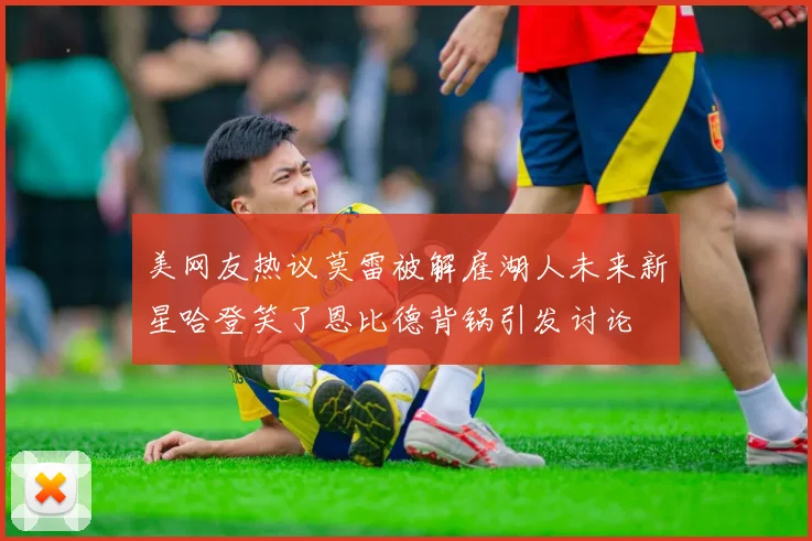 美网友热议莫雷被解雇湖人未来新星哈登笑了恩比德背锅引发讨论