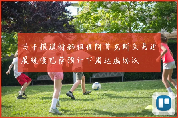 马卡报道特狮租借阿贾克斯交易进展缓慢巴萨预计下周达成协议