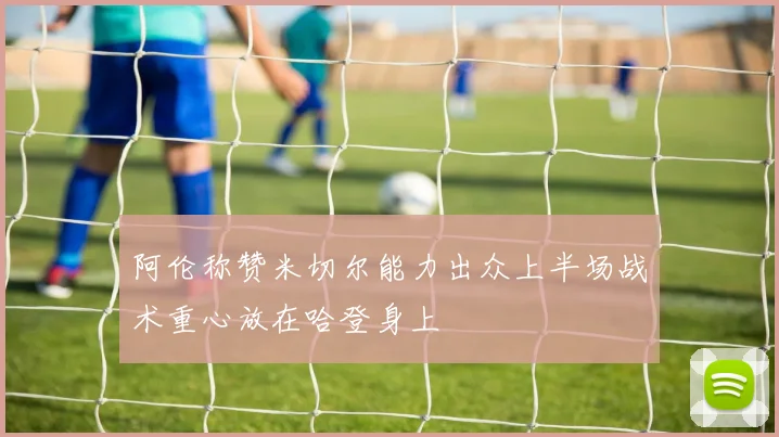 阿伦称赞米切尔能力出众上半场战术重心放在哈登身上