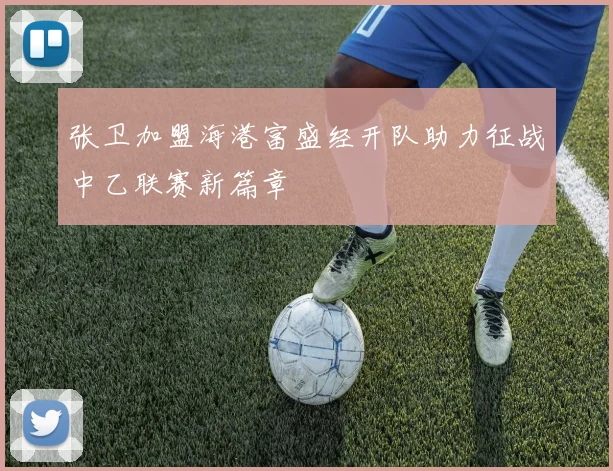 张卫加盟海港富盛经开队助力征战中乙联赛新篇章