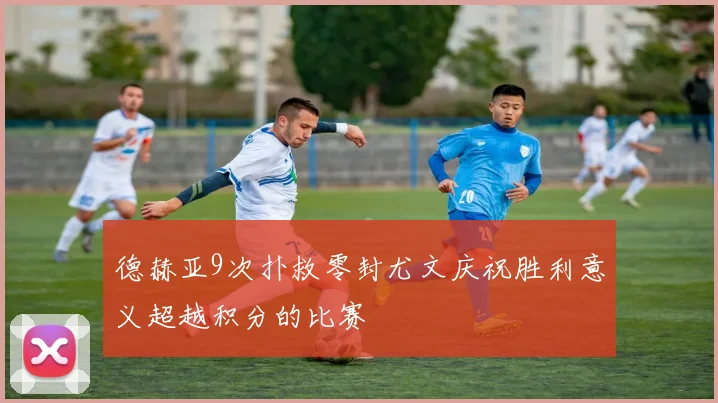 德赫亚9次扑救零封尤文庆祝胜利意义超越积分的比赛