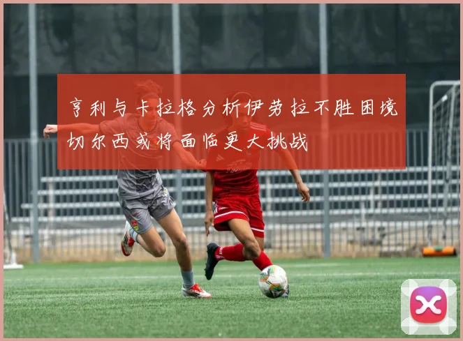 亨利与卡拉格分析伊劳拉不胜困境切尔西或将面临更大挑战