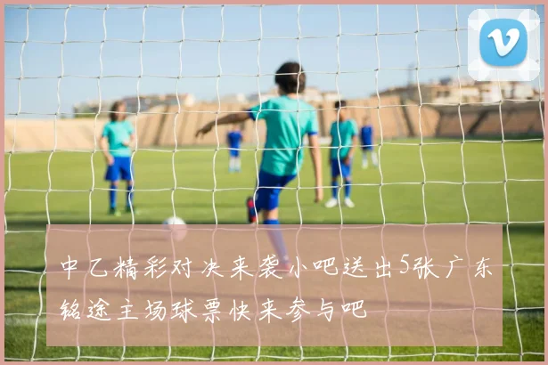 中乙精彩对决来袭小吧送出5张广东铭途主场球票快来参与吧