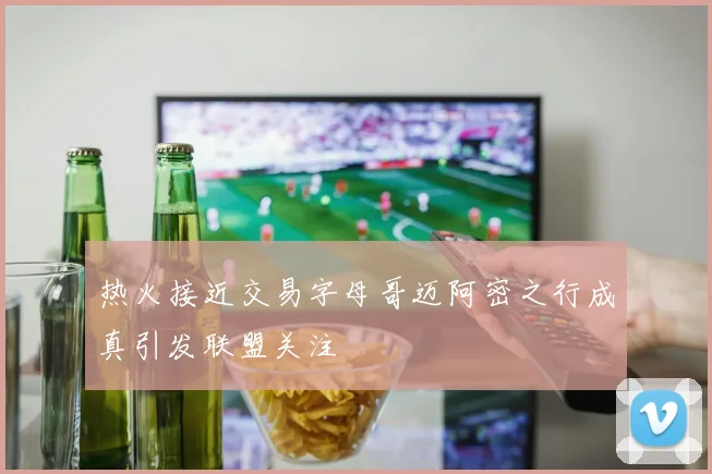 热火接近交易字母哥迈阿密之行成真引发联盟关注