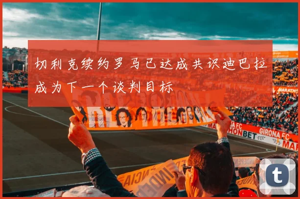切利克续约罗马已达成共识迪巴拉成为下一个谈判目标