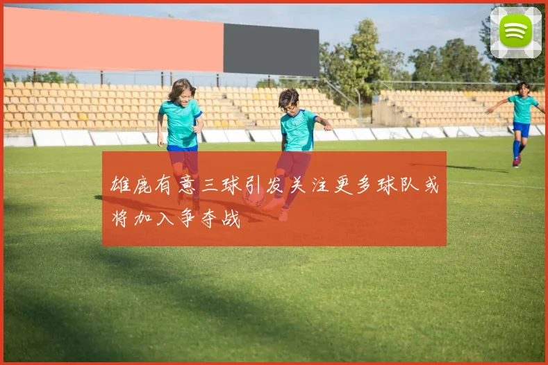 雄鹿有意三球引发关注更多球队或将加入争夺战