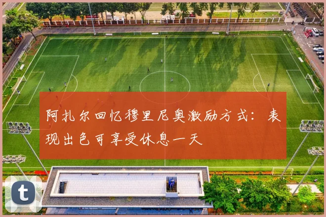 阿扎尔回忆穆里尼奥激励方式：表现出色可享受休息一天