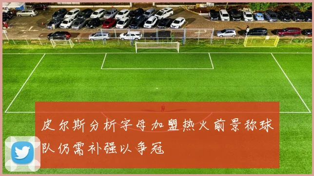 皮尔斯分析字母加盟热火前景称球队仍需补强以争冠