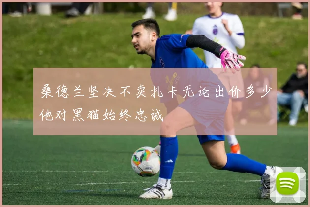 桑德兰坚决不卖扎卡无论出价多少他对黑猫始终忠诚