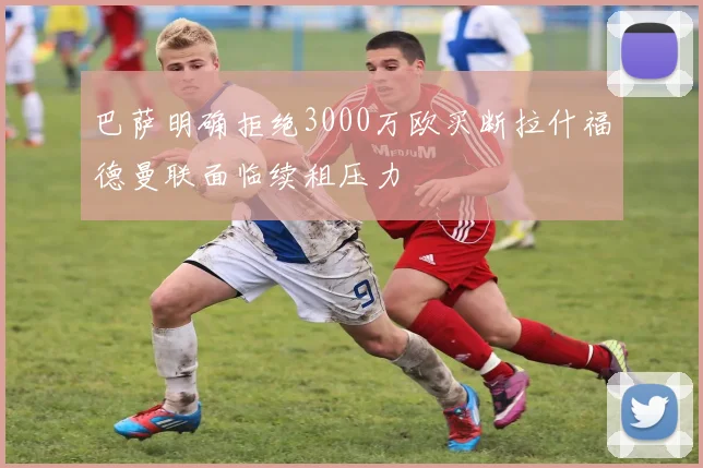 巴萨明确拒绝3000万欧买断拉什福德曼联面临续租压力
