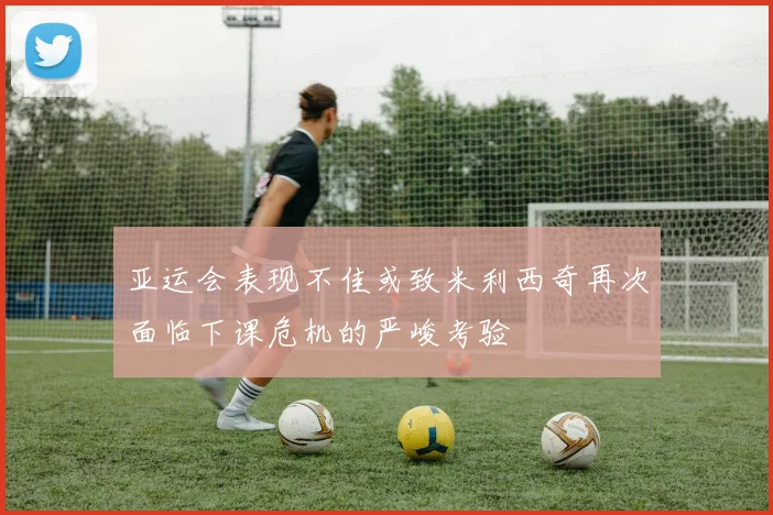 亚运会表现不佳或致米利西奇再次面临下课危机的严峻考验