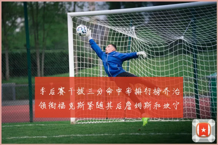 季后赛干拔三分命中率排行榜乔治领衔福克斯紧随其后詹姆斯和坎宁安表现不俗