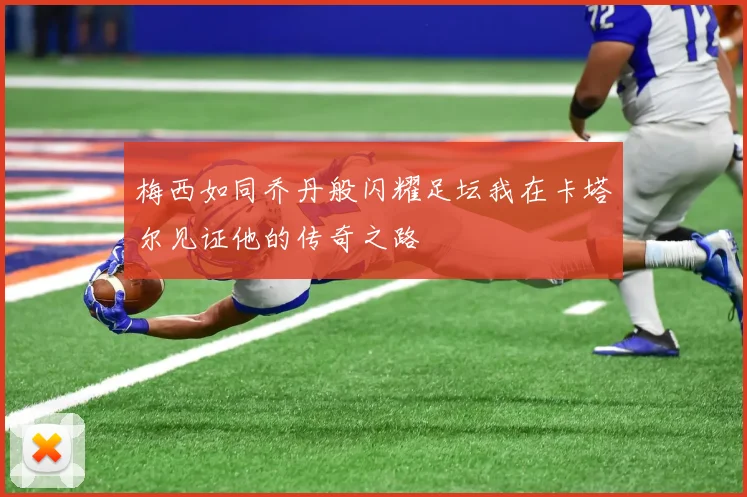梅西如同乔丹般闪耀足坛我在卡塔尔见证他的传奇之路