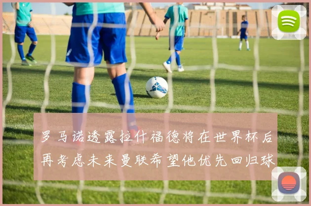 罗马诺透露拉什福德将在世界杯后再考虑未来曼联希望他优先回归球队