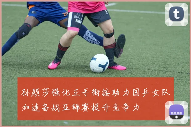 孙颖莎强化正手衔接助力国乒女队加速备战亚锦赛提升竞争力