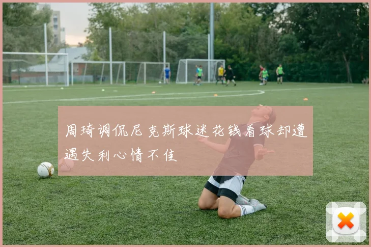周琦调侃尼克斯球迷花钱看球却遭遇失利心情不佳
