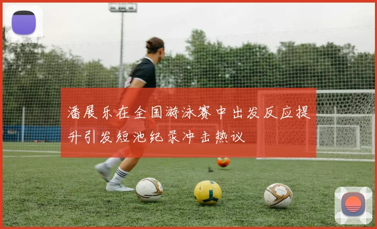 潘展乐在全国游泳赛中出发反应提升引发短池纪录冲击热议