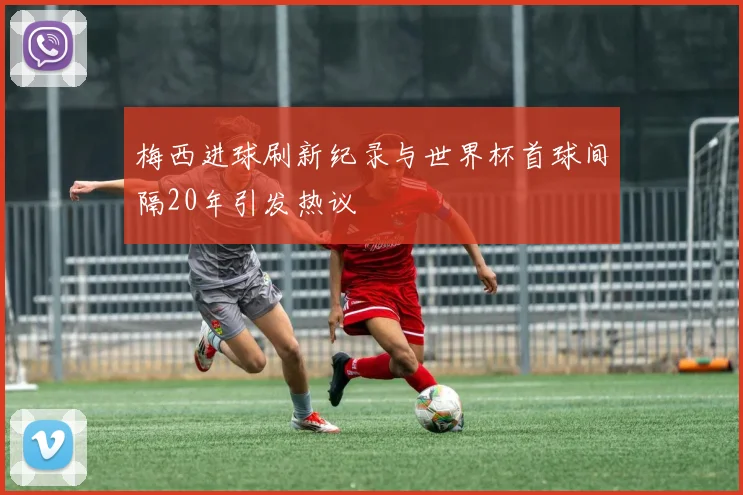 梅西进球刷新纪录与世界杯首球间隔20年引发热议